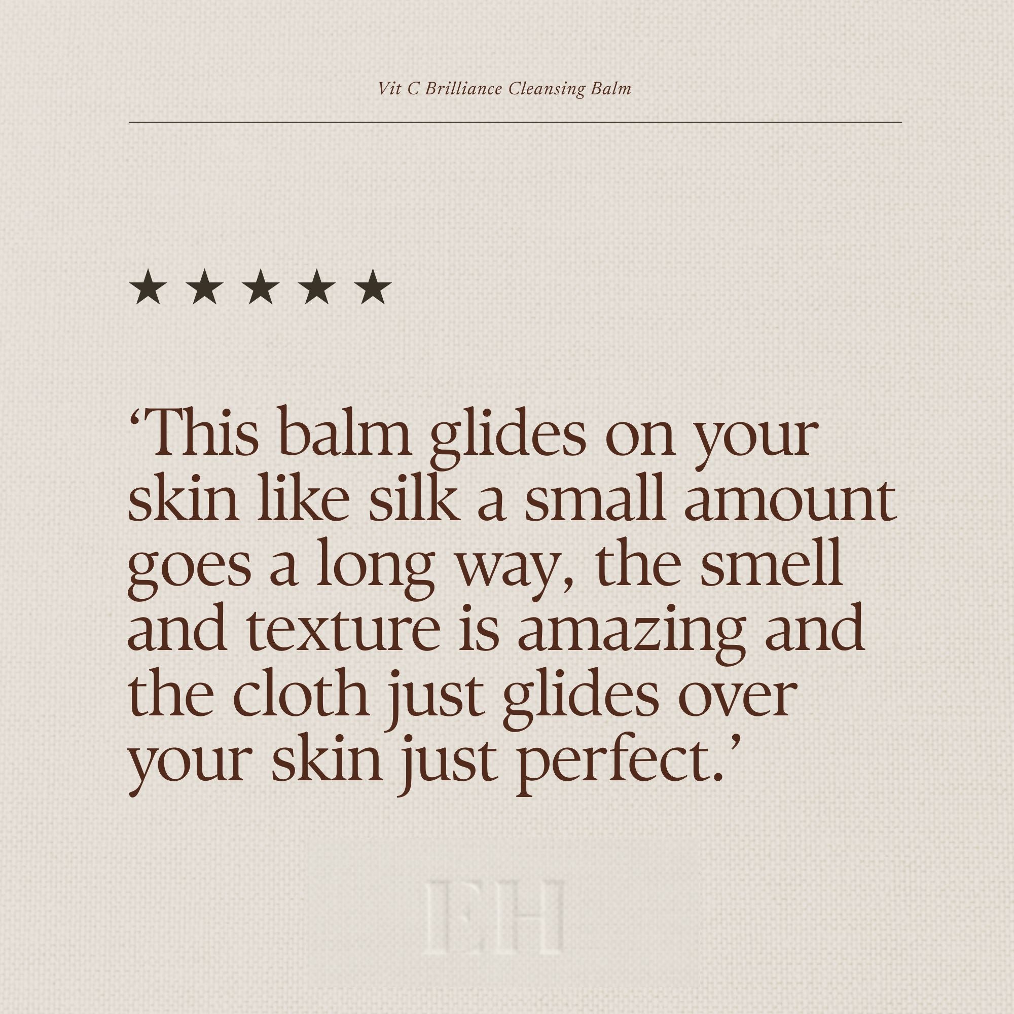 Emma Hardie Vit C Brilliance Cleansing Balm 5 star customer review:
"This balm glides on your skin like silk a small amount goes a long way, the smell and texture is amazing and the cloth just glides over your skin just perfect."