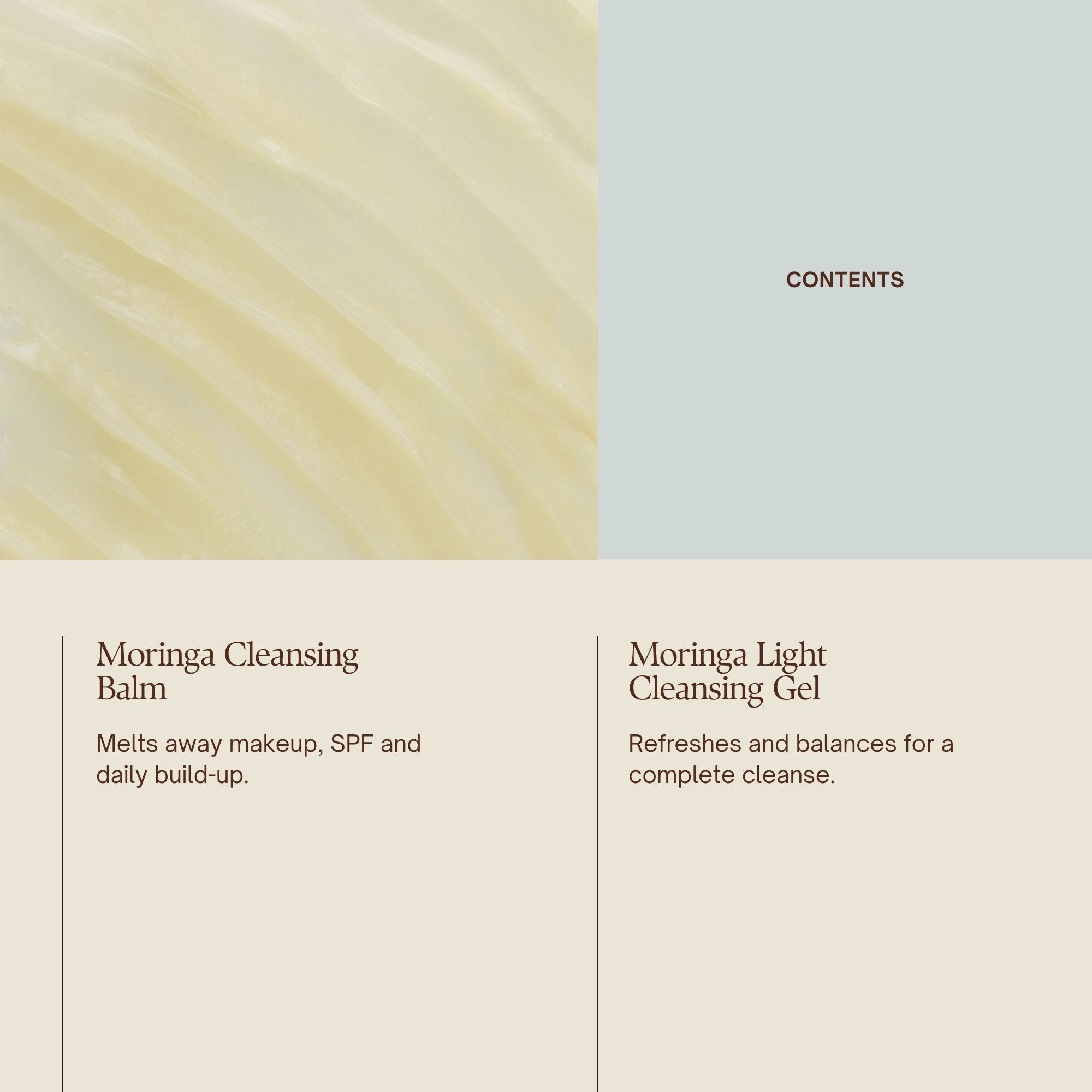 Emma Hardie The Double Cleanse Ritual Set contents:
Moringa Cleansing Balm
Melts away makeup, SPF and daily build-up.
Moringa Light Cleansing Gel
Refreshes and balances for a complete cleanse.