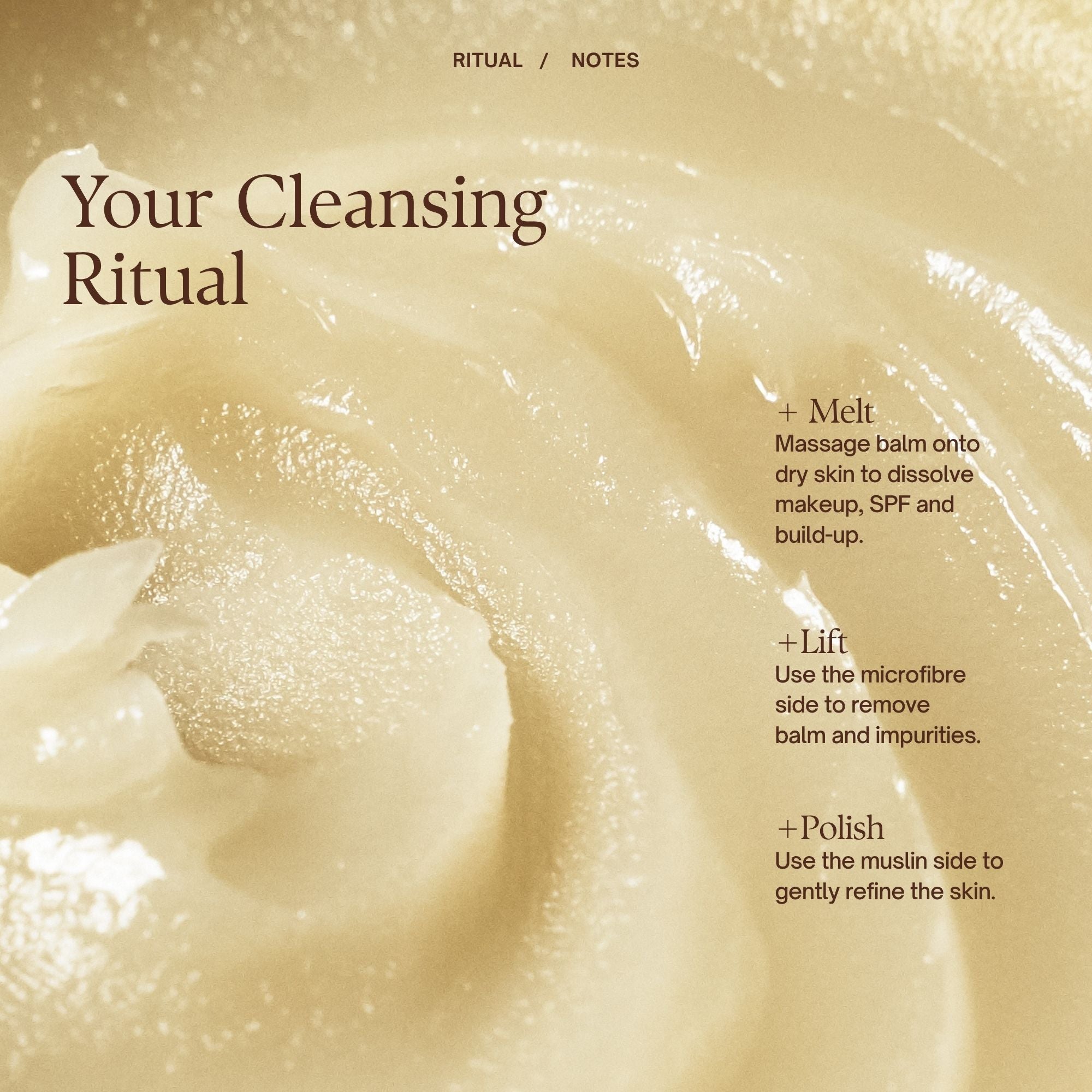 Your Cleansing Wardrobe Ritual
Step 1: Melt
Massage balm onto dry skin to dissolve makeup, SPF and build-up.
Step 2: Lift
Use the microfibre side to remove balm and impurities.
Step 3: Polish
Use the muslin side to gently refine the skin.