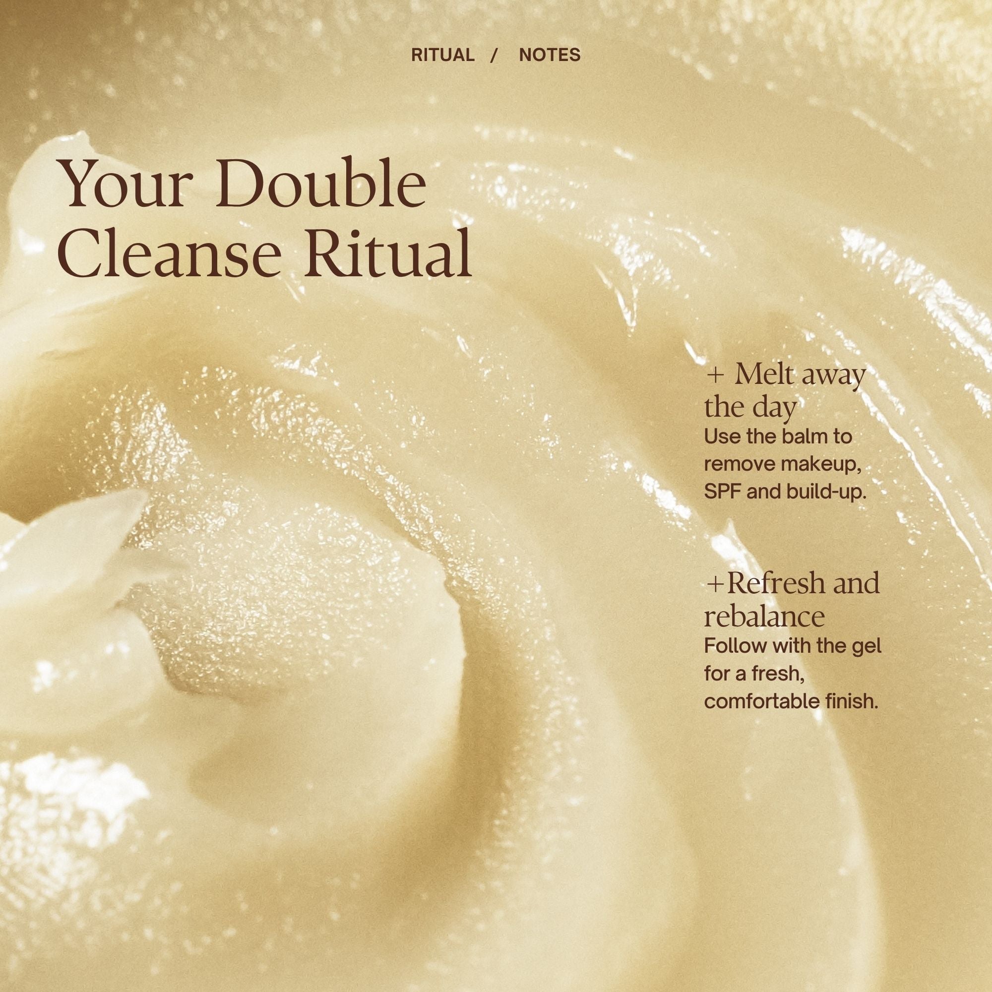 Your Double Cleanse Ritual
Step 1: Melt away the day
Use the balm to remove makeup, SPF and build-up.
Step 2: Refresh and rebalance
Follow with the gel for a fresh, comfortable finish.