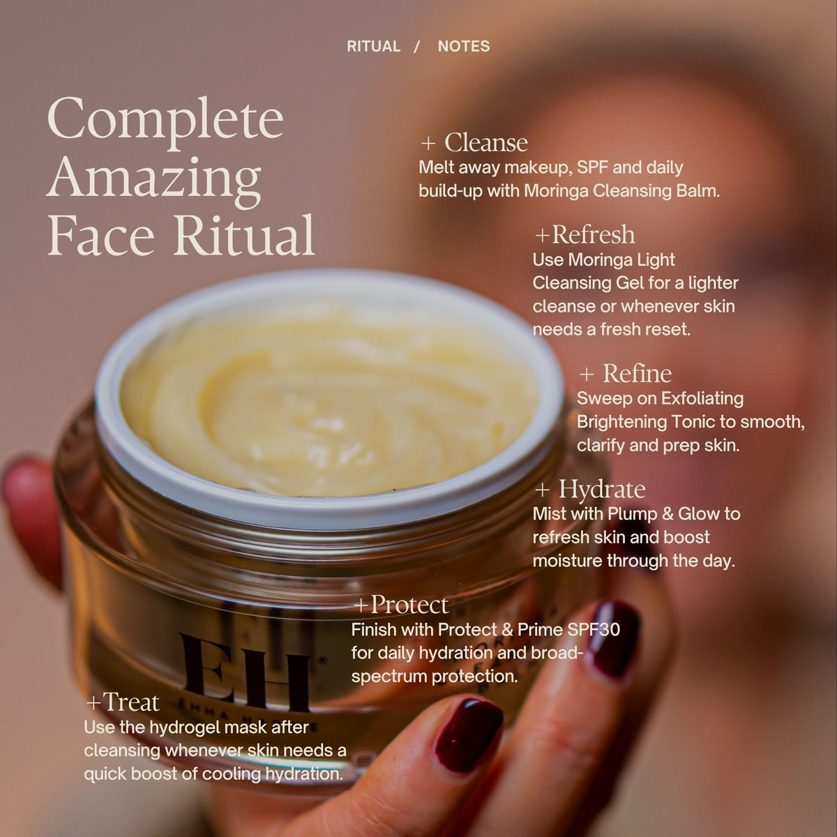 Complete Amazing Face Ritual
+ Cleanse
Melt away makeup, SPF and daily build-up with Moringa Cleansing Balm.
+ Refresh
Use Moringa Light Cleansing Gel for a lighter cleanse
+ Refine
Sweep on Exfoliating Brightening Tonic to smooth, clarify and prep skin.
+ Hydrate
Mist with Plump & Glow to refresh skin and boost moisture through the day.
+ Protect
Finish with Protect & Prime SPF30 for daily hydration and broad-spectrum protection.
+ Treat
Use the hydrogel mask after cleansing or as a weekly boost