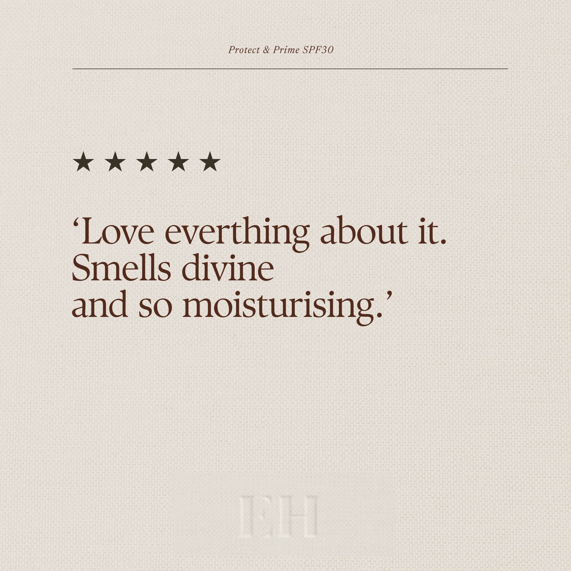 Emma Hardie Protect & Prime SPF 30 5 star customer review:
‘Love everthing about it. Smells divine
and so moisturising.’