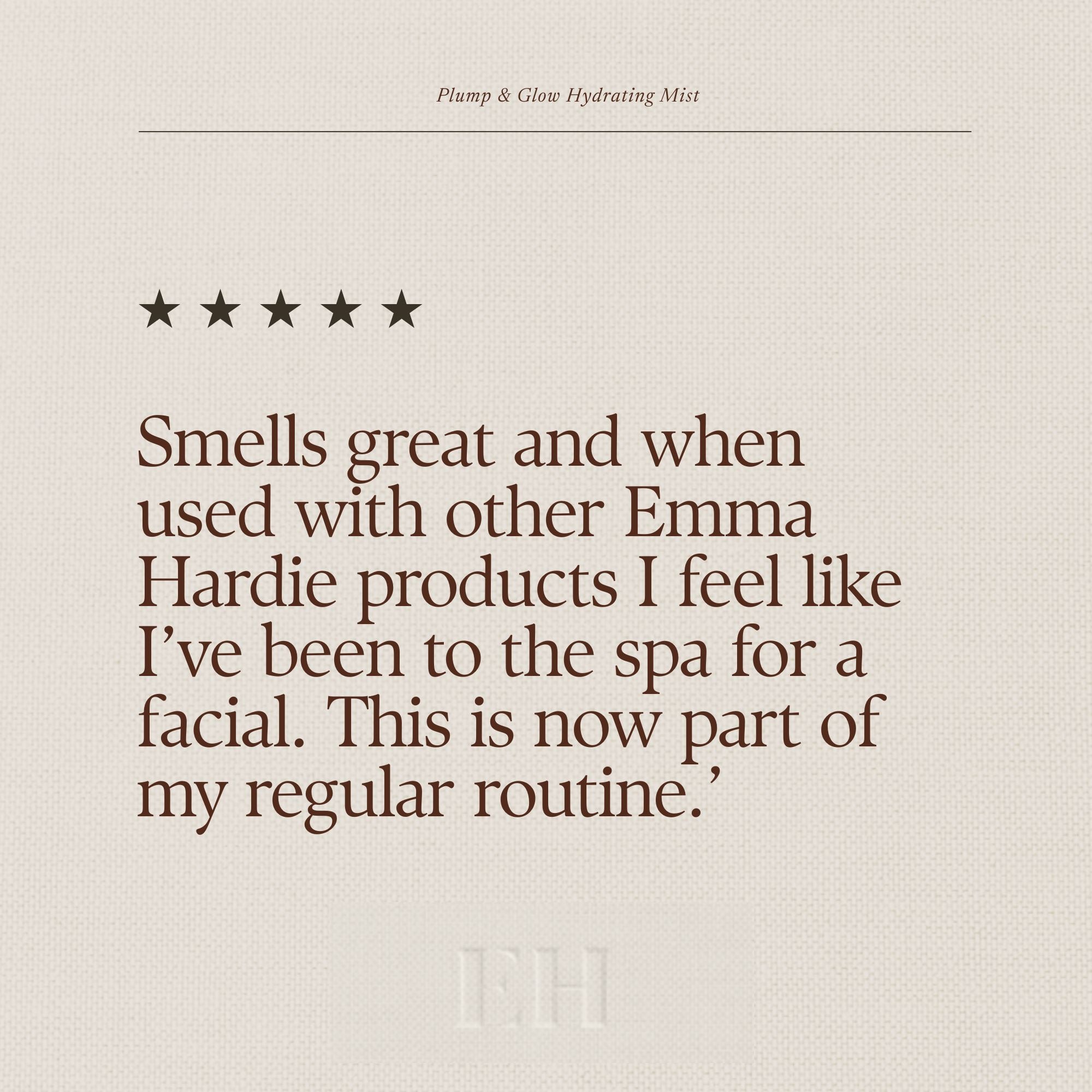 Emma Hardie Plump & Glow Hydrating Mist 5 star customer review: "Smells great and when used with other Emma Hardie products I feel like I’ve been to the spa for a facial. This is now part of my regular routine."