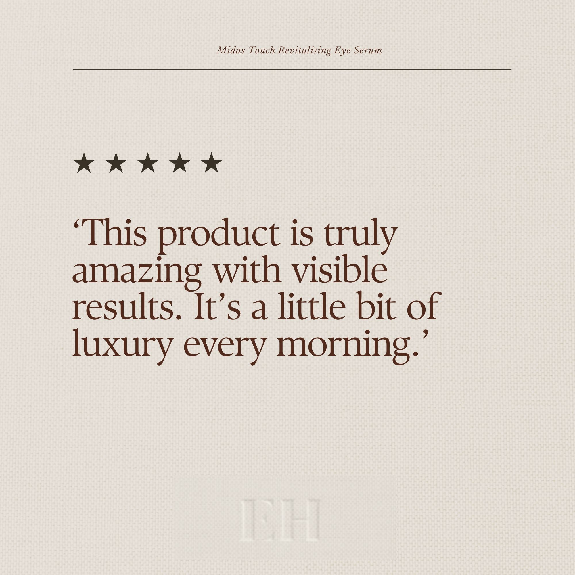 Emma Hardie Midas Touch Revitalising Eye Serum 5 star customer review:
"This product is truly amazing with visible results. It’s a little bit of luxury every morning."