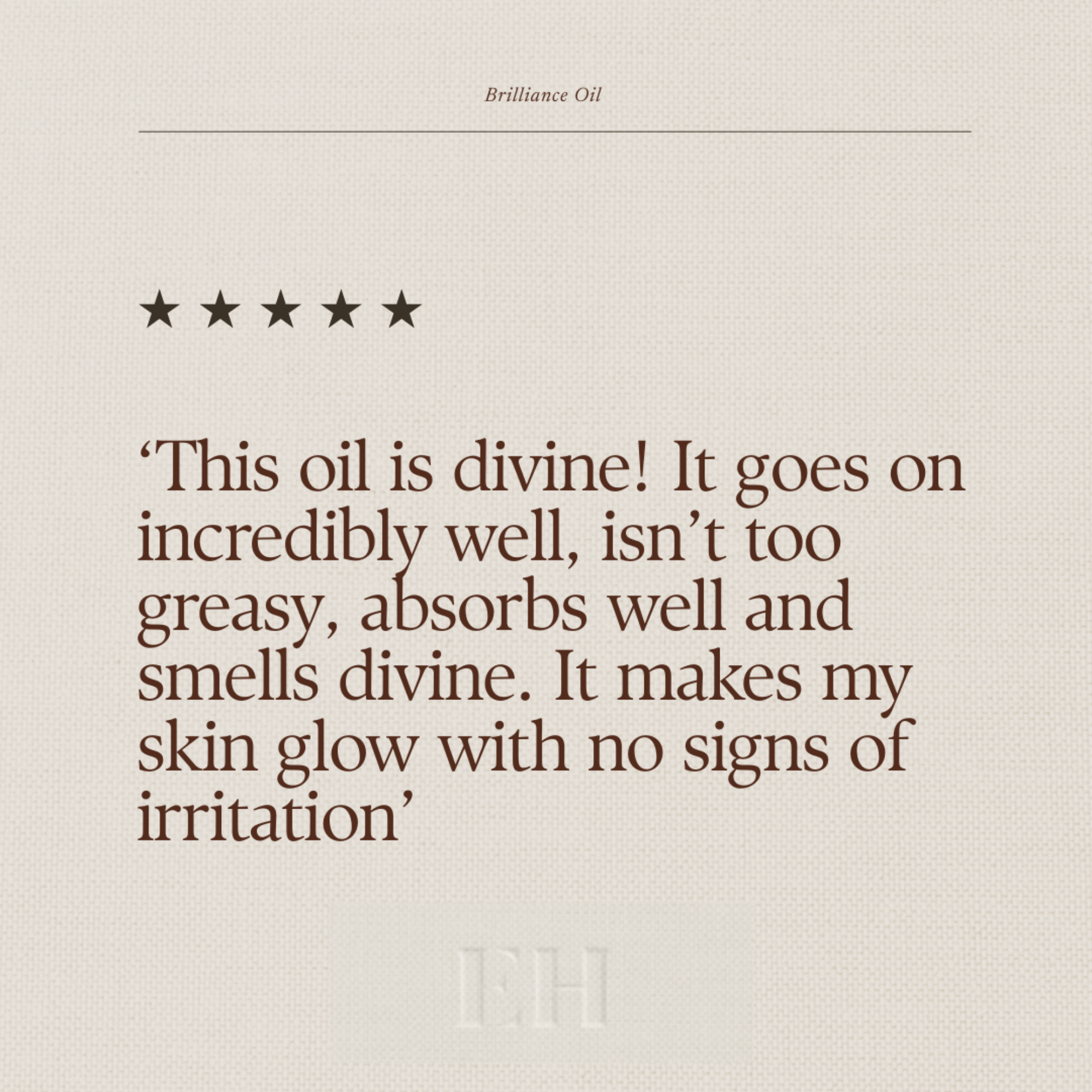 Emma Hardie Brilliance Oil 5 star customer review:
"This oil is divine! It goes on incredibly well, isn't too greasy, absorbs well and smells divine. It makes my skin glow with no signs of irritation."