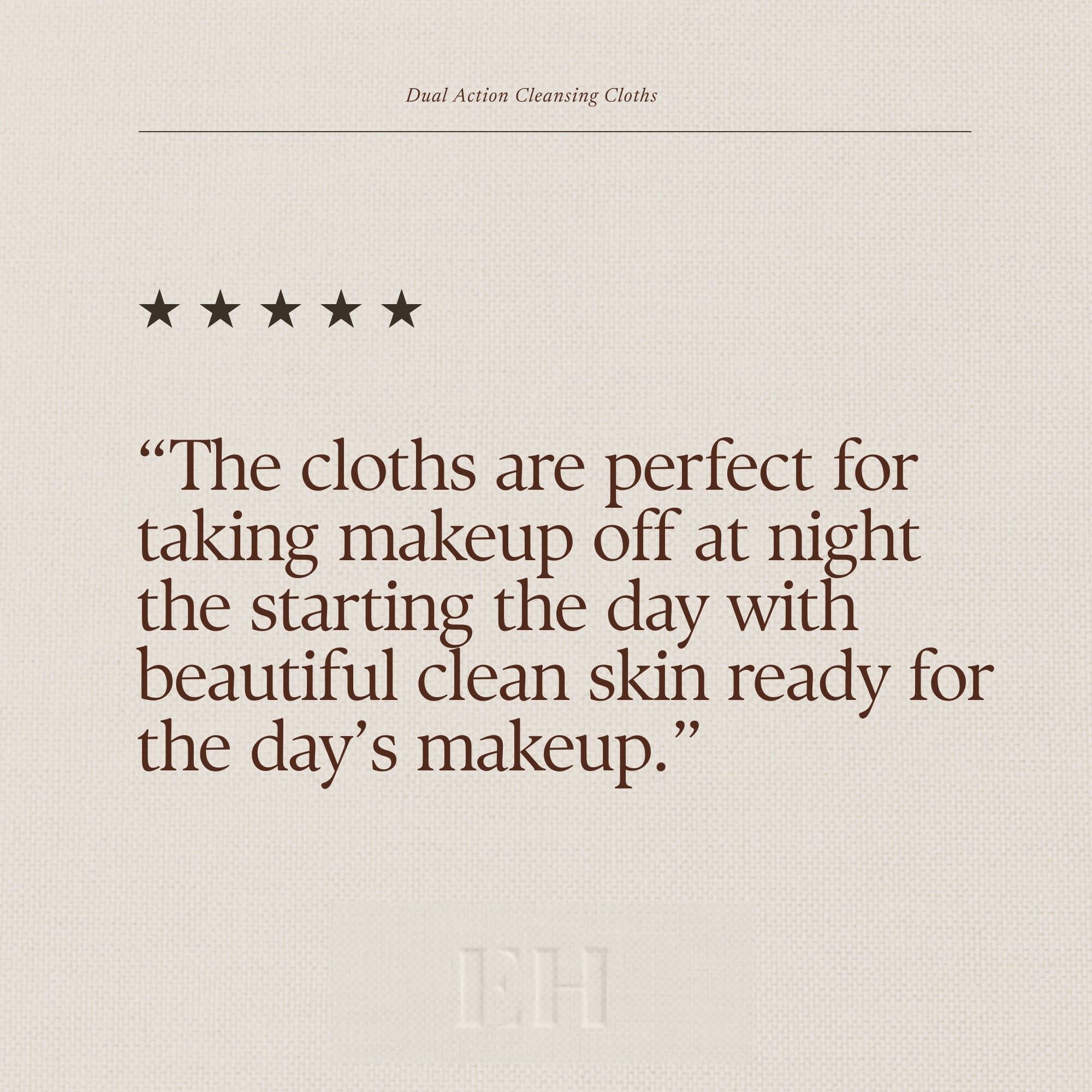 Emma Hardie Dual Action Cleansing Cloths 5 star customer review:
"The cloths are perfect for taking makeup off at night the starting the day with beautiful clean skin ready for the day’s makeup.”