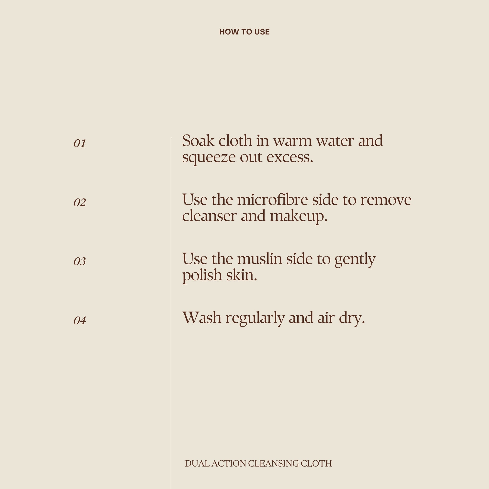 How to use Emma Hardie Dual Action Cleansing Cloths:
Step 1: Soak cloth in warm water and squeeze out excess.
Step 2: Use the microfibre side to remove cleanser and makeup.
Step 3: Use the muslin side to gently polish skin.
Step 4: Wash regularly and air dry.