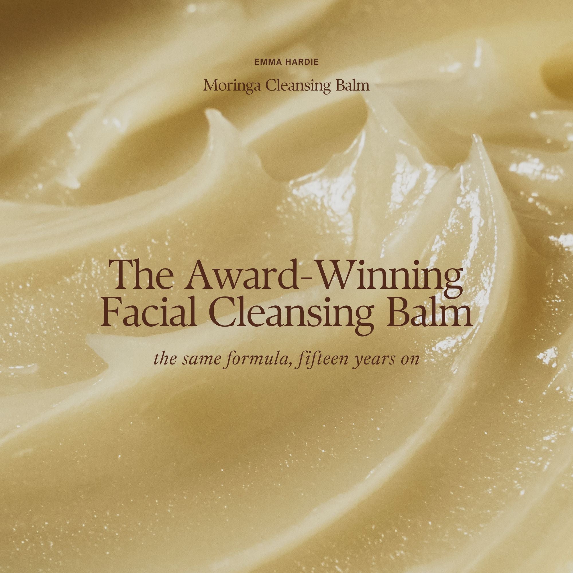 Emma Hardie Moringa Cleansing Balm:
The Award-Winning Facial Cleansing Balm
the same formula, fifteen years on