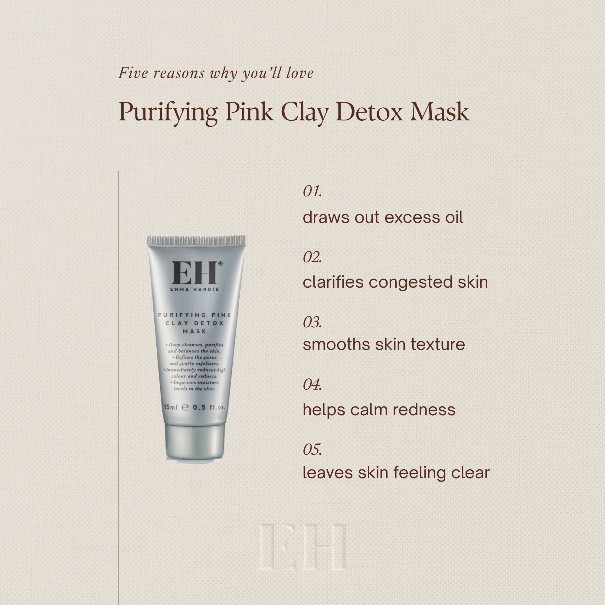 Five reasons why you’ll love
Purifying Pink Clay Detox Mask
01.
draws out excess oil
02.
clarifies congested skin
03.
smooths skin texture
04.
helps calm redness
05.
leaves skin feeling clear