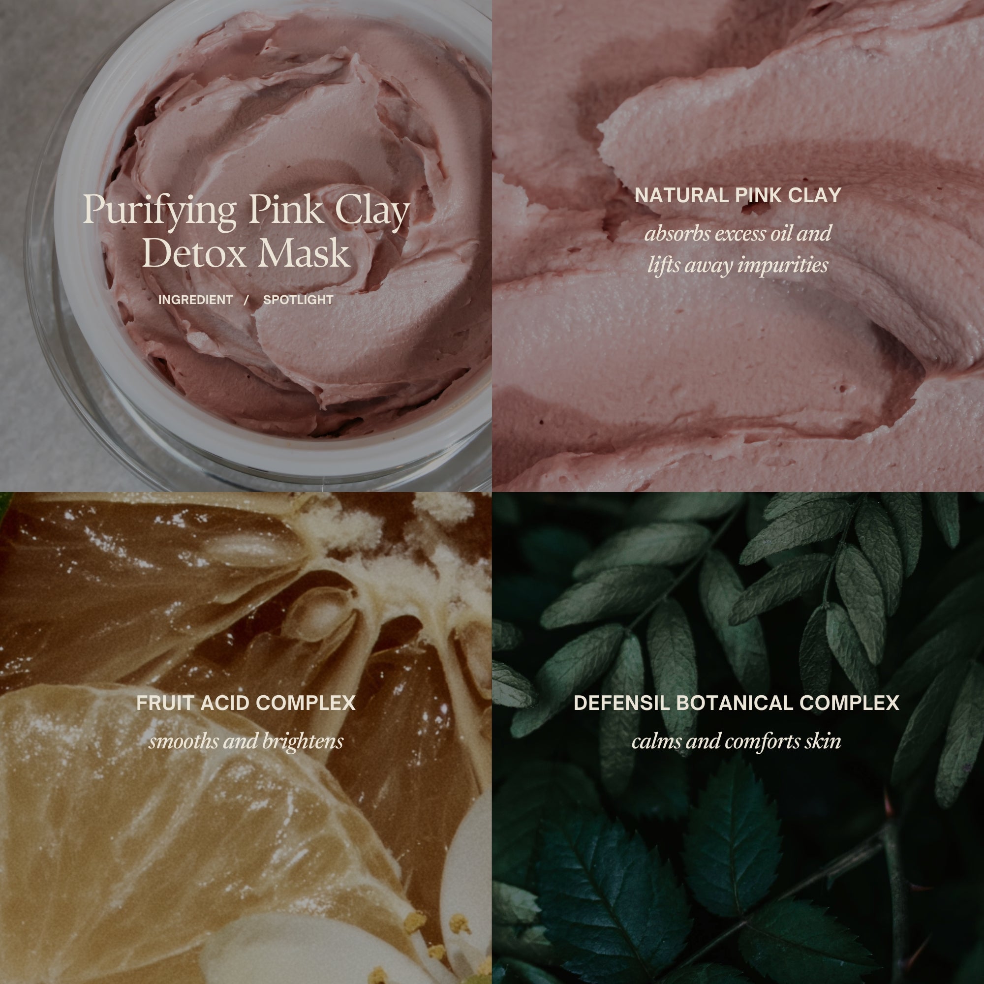Purigying Pink Clay Detox Mask key ingredients:
Natural pink clay
absorbs excess oil and lifts away impurities
Fruit acid complex
smooths and brightens
Defensil botanical complex
calms and comforts skin