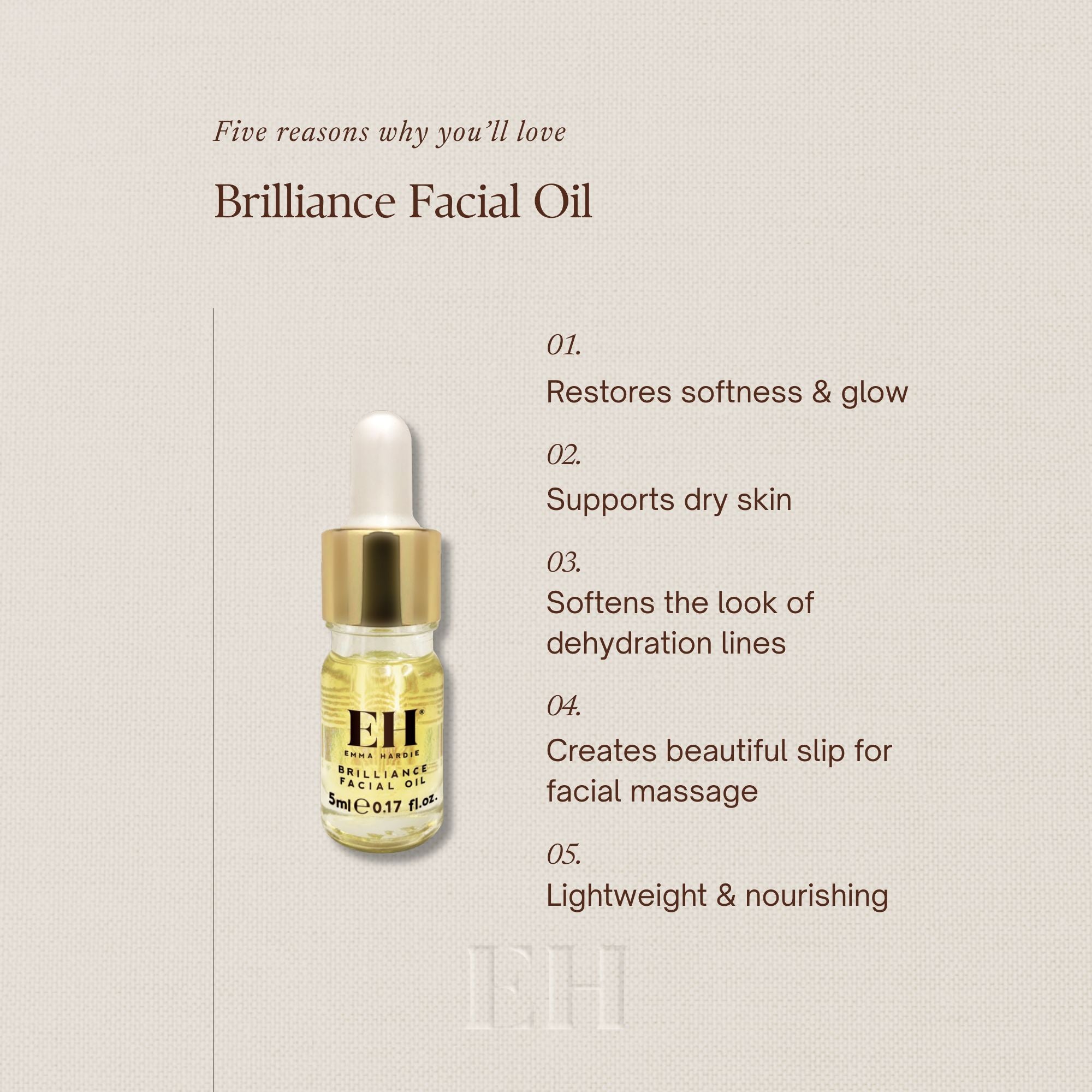 Five reasons you'll love Brilliance Facial Oil
1 Restores softness & glow
2 Supports dry skin
3 Softens the look of
dehydration lines
4 Creates beautiful slip for facial massage
5 Lightweight & nourishing