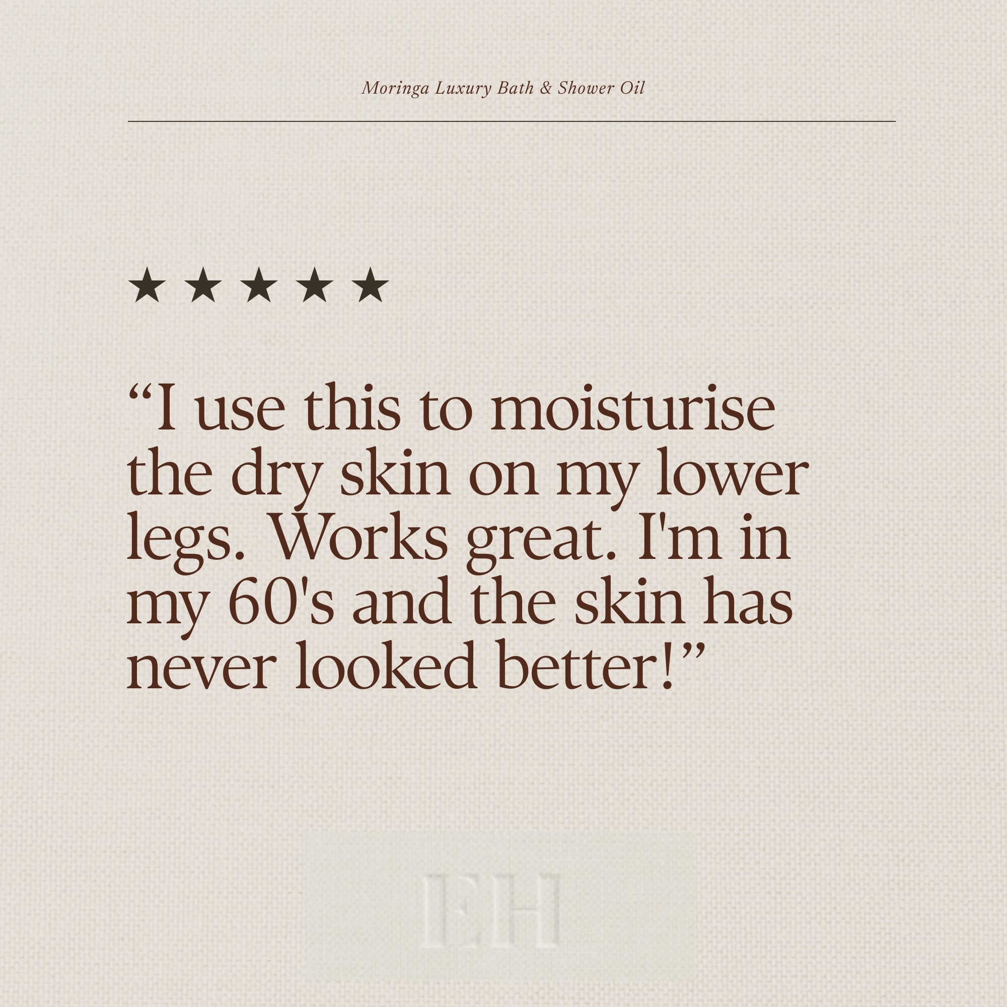 Moringa Luxury Bath & Shower Oil 5 star customer review: “I use this to moisturise the dry skin on my lower legs. Works great. I'm in my 60's and the skin has never looked better!”