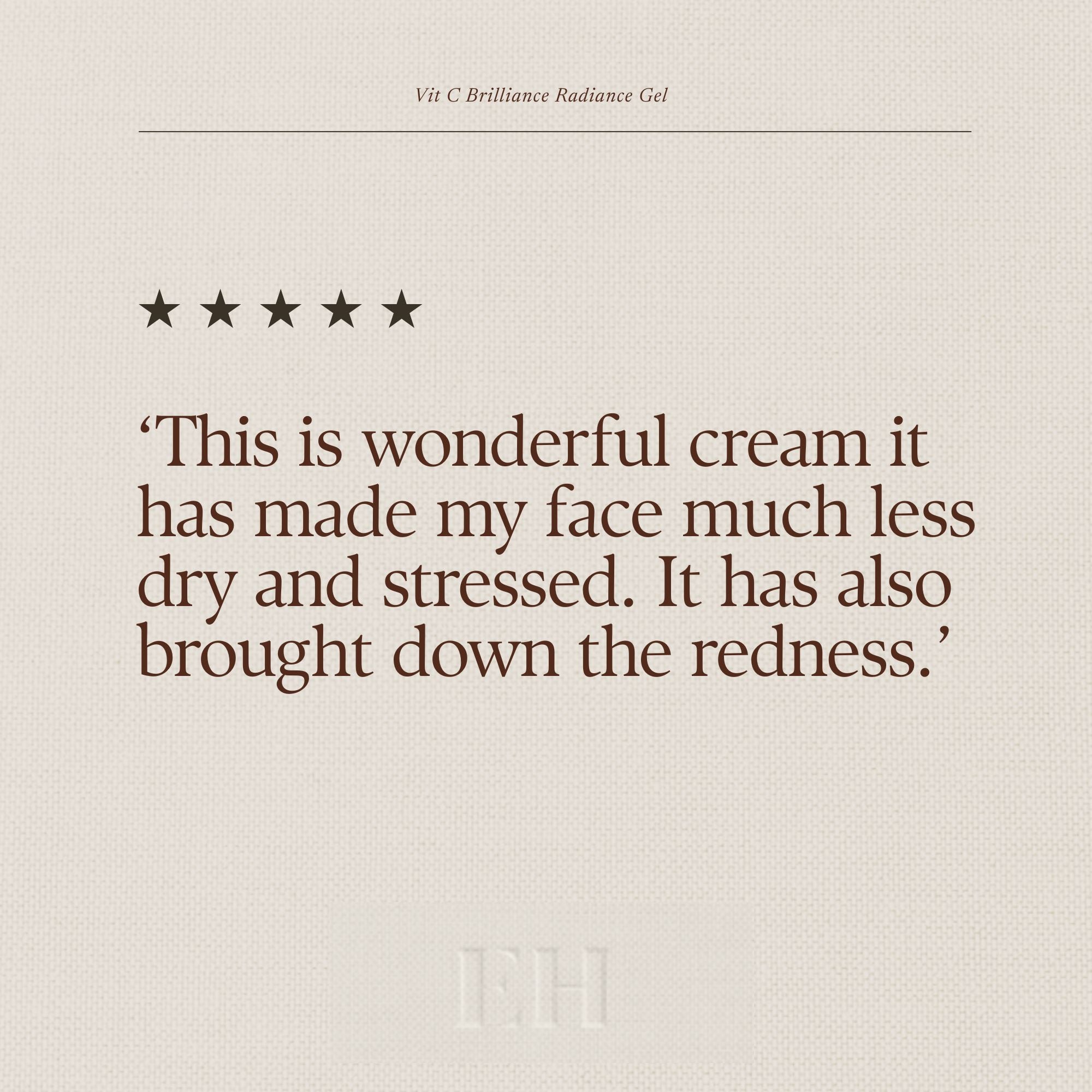 Emma Hardie Vit C Brilliance Radiance Gel 5 star custome review:
‘This is wonderful cream it has made my face much less dry and stressed. It has also brought down the redness.’
