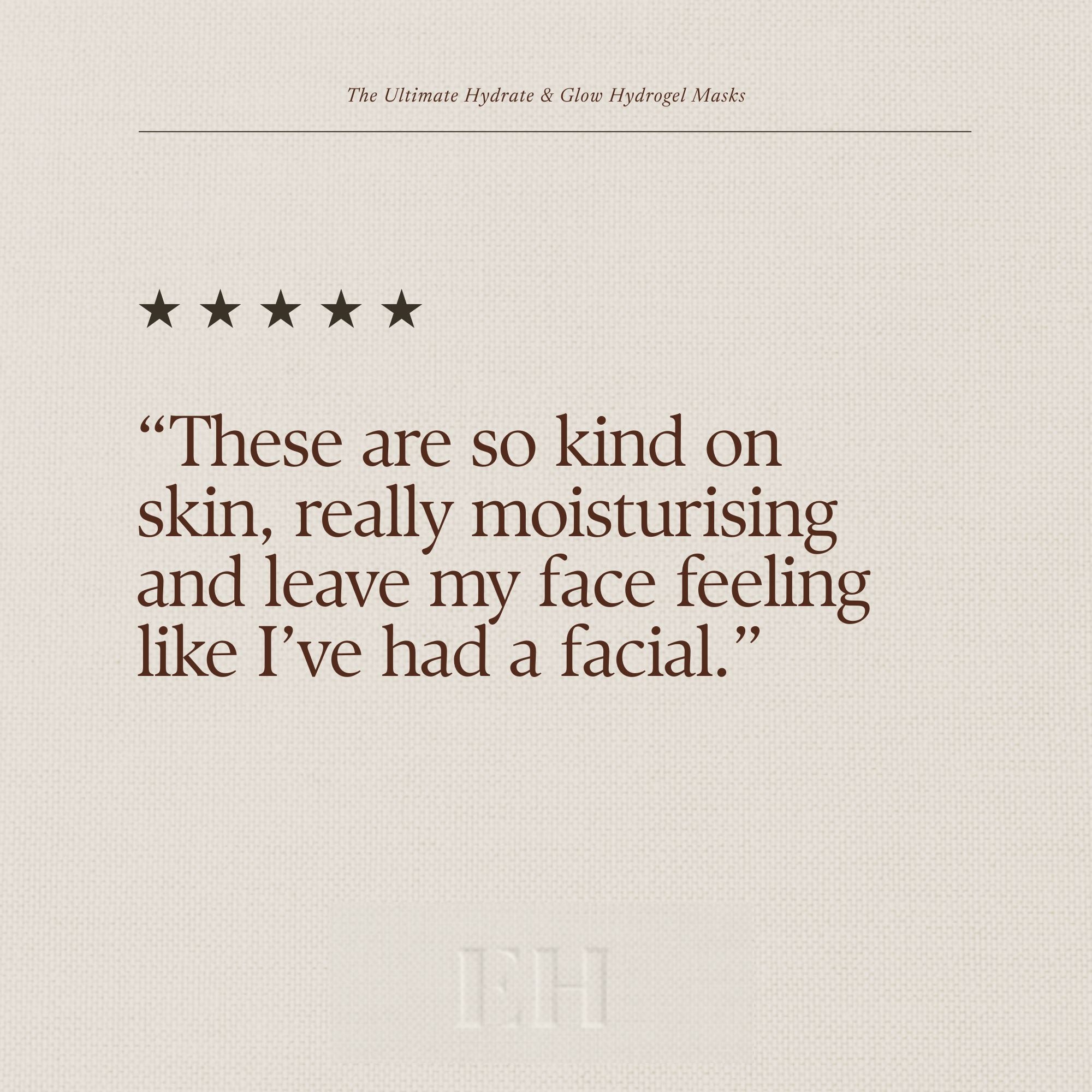 The Ultimate Hydrate & Glow Hydrogel Masks 5 Star customer review:
“These are so kind on skin, really moisturising and leave my face feeling like I’ve had a facial.”