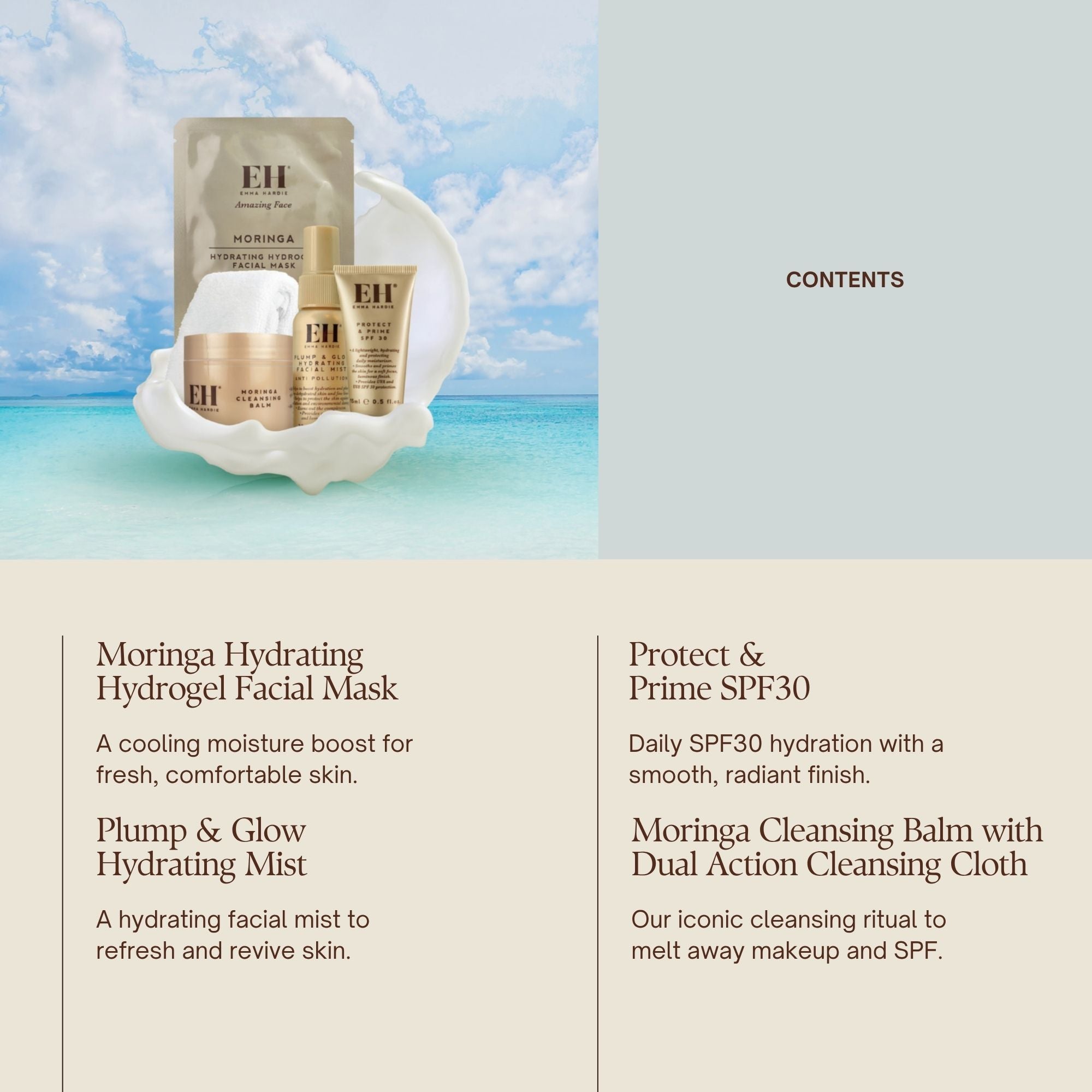 Emma Hardie Sky High Hydration Kit contents:
Moringa Hydrating Hydrogel Facial Mask A cooling moisture boost for fresh, comfortable skin.
Plump & Glow Hydrating Mist
A hydrating facial mist to refresh and revive skin.
Protect & Prime SPF30
Daily SPF30 hydration with a smooth, radiant finish.
Moringa Cleansing Balm with Dual Action Cleansing Cloth
Our iconic cleansing ritual to melt away makeup and SPF.