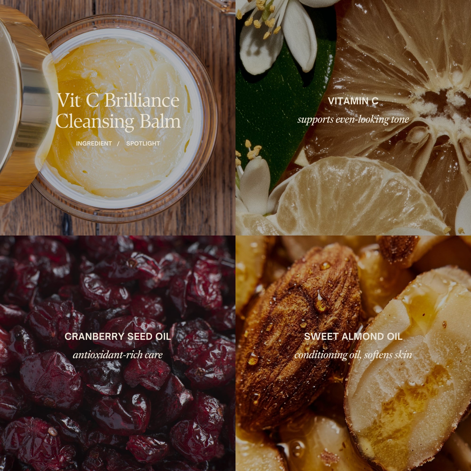 Vit C Brilliance Cleansing BalmKey Ingredients:
Vitamin C supports even-looking tone
Cranberry seed oil antioxidant-rich care
Sweet almond oilconditioning oil, softens skin