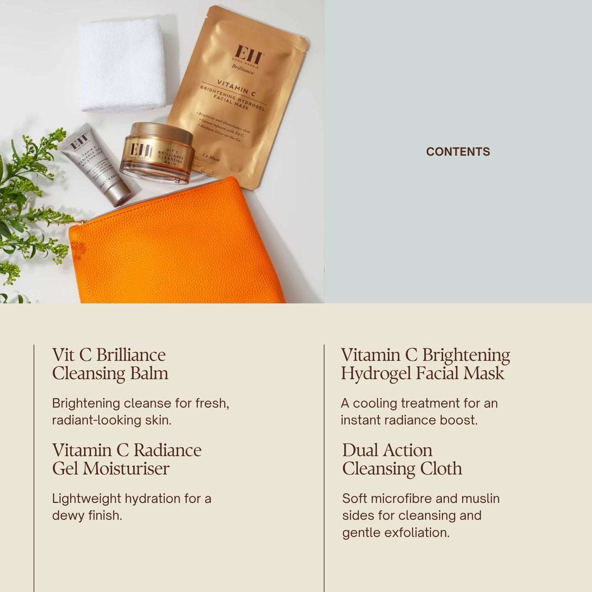 CONTENTS
Vit C Brilliance Cleansing Balm 50g
Brightening cleanse for fresh, radiant-looking skin.
Vit C Radiance Gel Moisturiser 20ml
Lightweight hydration for a dewy finish.
Vit C Brightening Hydrogel Facial Mask
A cooling treatment for an instant radiance boost.
Dual Action Cleansing Cloth
Two textures to cleanse and gently polish.