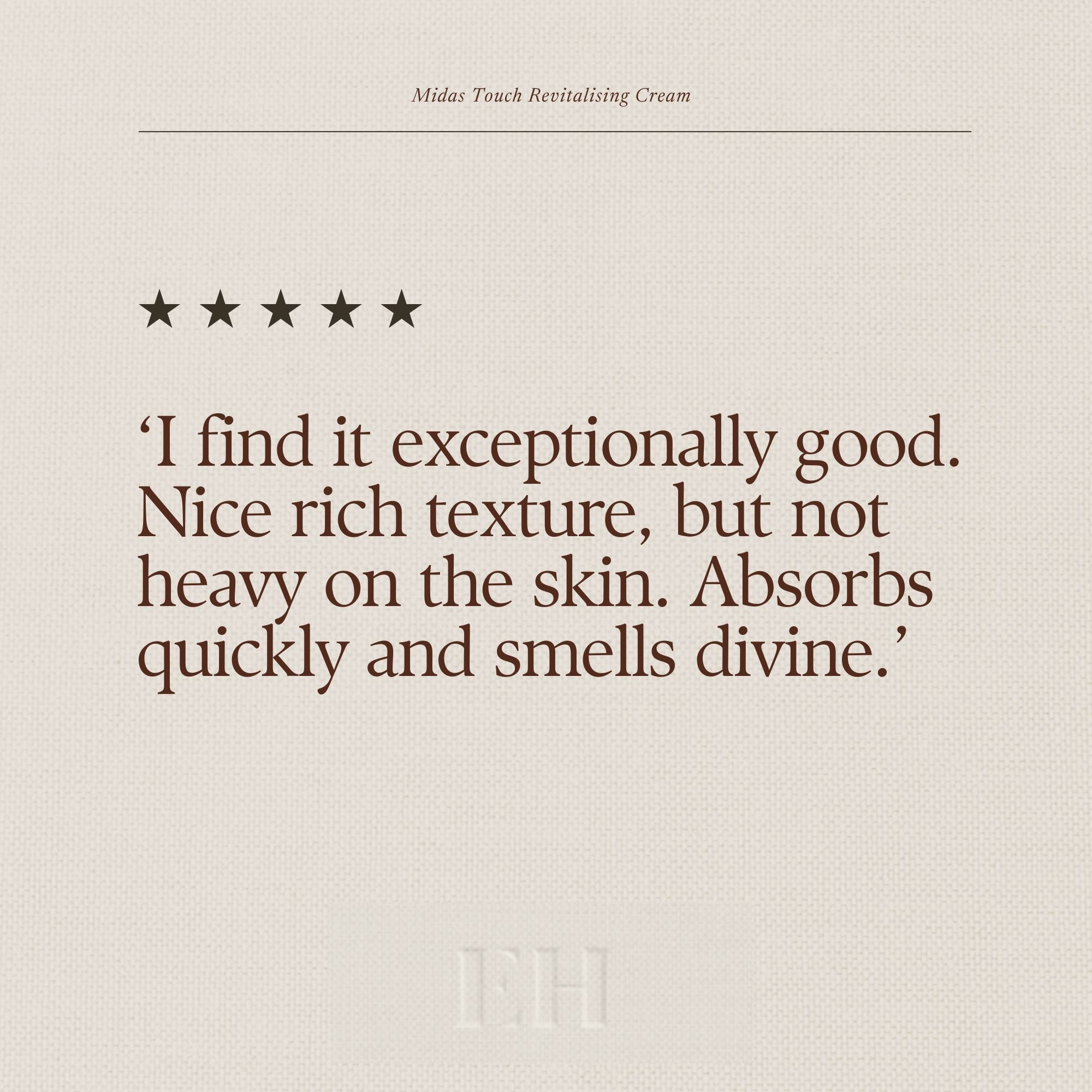 Emma Hardie Midas Touch Revitalising Cream 5 star customer review:
‘I find it exceptionally good. Nice rich texture, but not heavy on the skin. Absorbs quickly and smells divine.’