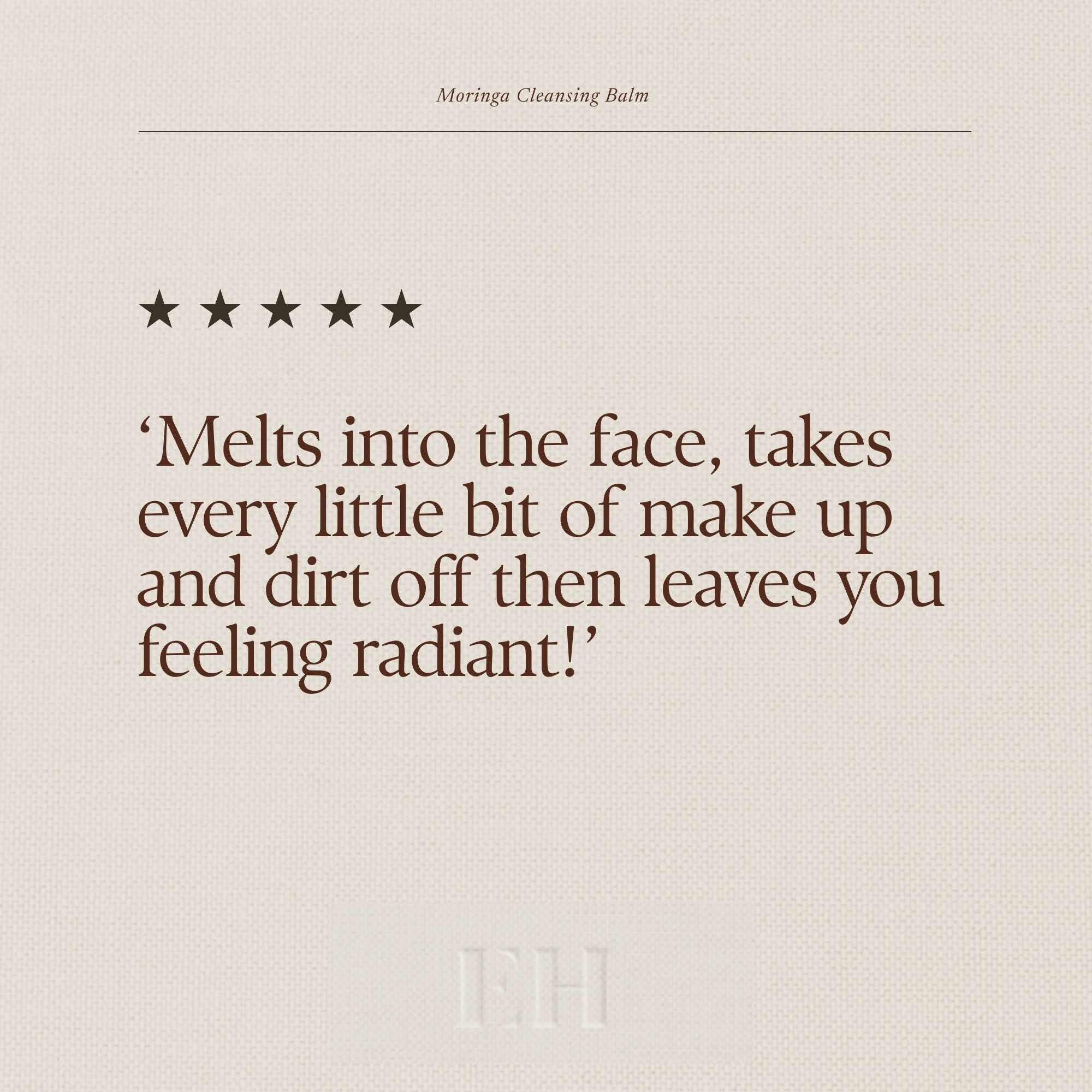 Emma Hardie Moringa Cleansing Balm 5 star customer review: 'Melts into the face, takes every little bit of make up and dirt off then leaves you feeling radiant!'