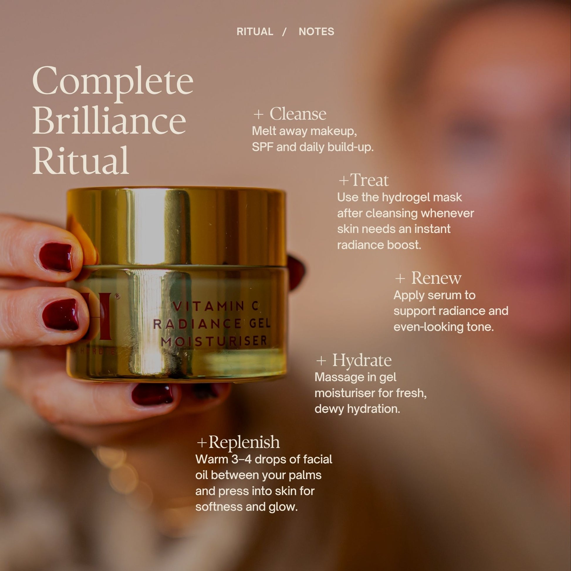 Complete Brilliance Ritual

+ Cleanse
Massage balm onto dry skin, then remove with the Dual Action Cleansing Cloth.

+ Treat
Use the hydrogel mask after cleansing whenever skin needs an instant radiance boost.

+ Renew
Apply serum to support radiance and a more even-looking tone.

+ Hydrate
Massage in gel moisturiser for fresh, dewy hydration.

+ Replenish
Warm 3–4 drops of facial oil between your palms and press into skin for softness and glow.

