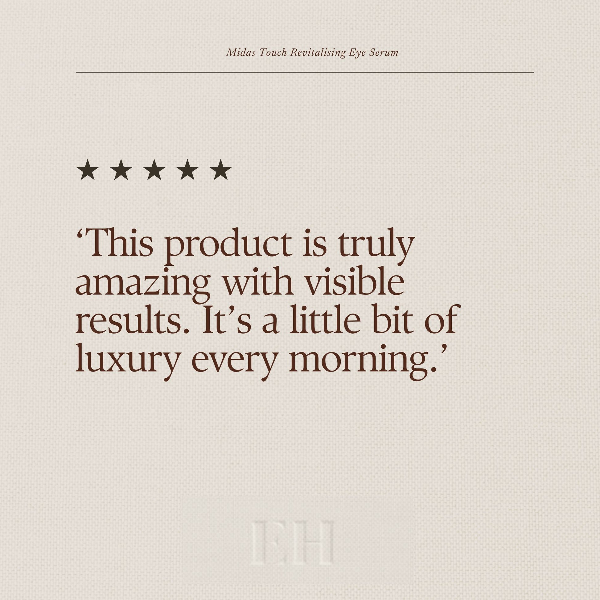 Emma Hardie Midas Touch Revitalising Eye Serum 5 star customer review:
"This product is truly amazing with visible results. It’s a little bit of luxury every morning."