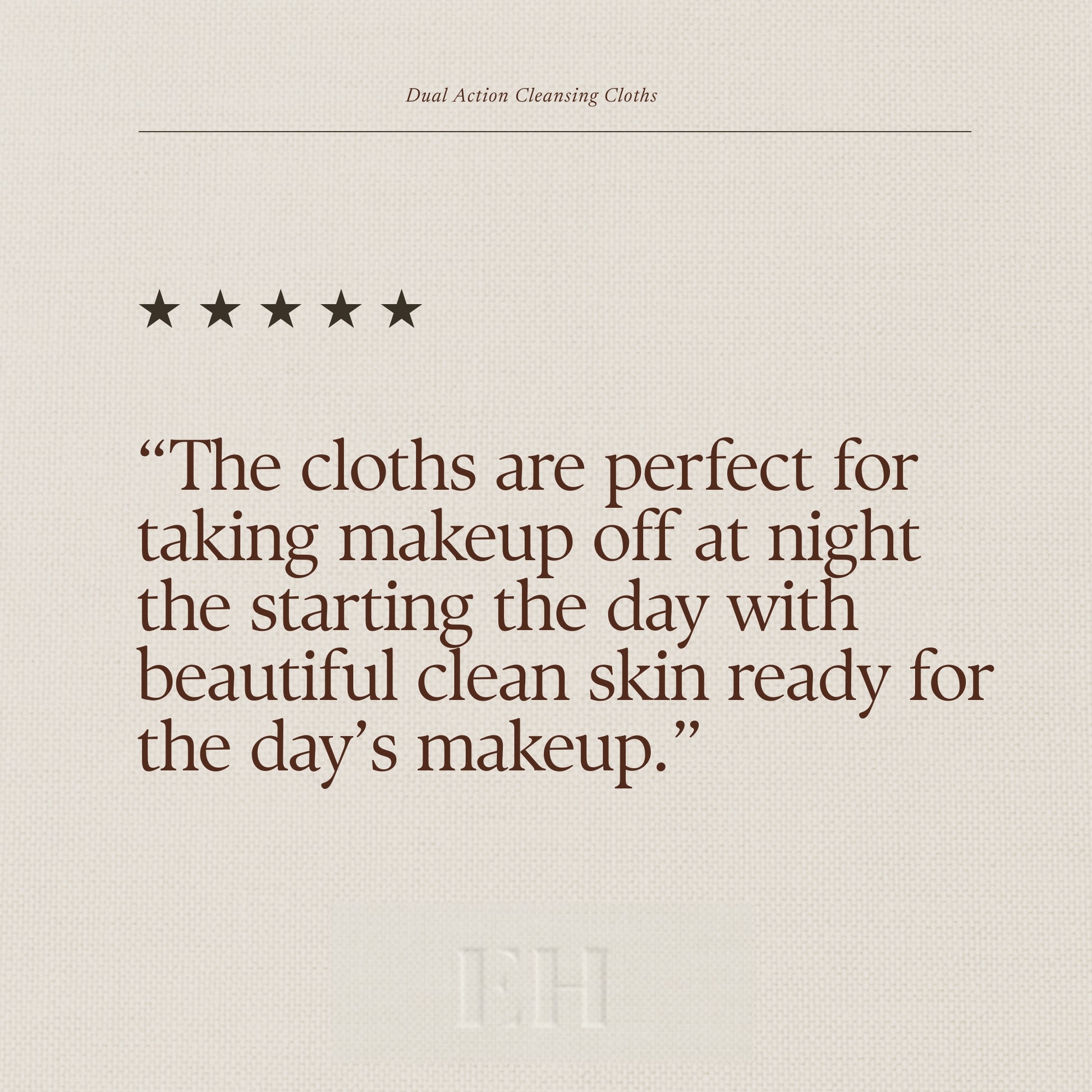 Emma Hardie Dual Action Cleansing Cloths 5 star customer review:
"The cloths are perfect for taking makeup off at night the starting the day with beautiful clean skin ready for the day’s makeup.”
