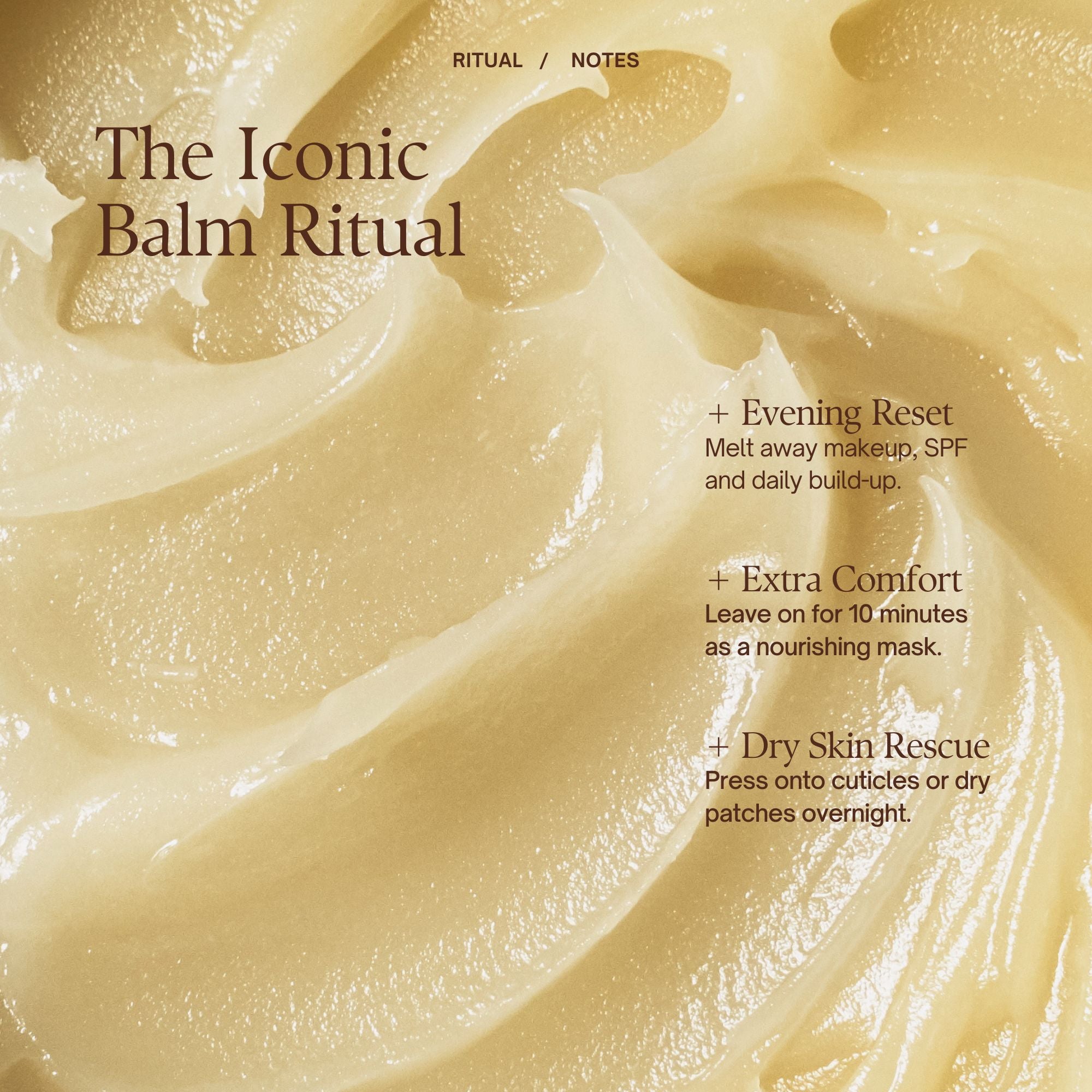 The Iconic Balm Ritual

+ Evening Reset
Melt away makeup, SPF and daily build-up.

+ Extra Comfort
Leave on for 10 minutes as a nourishing mask.

+ Dry Skin Rescue
Press onto cuticles or dry patches overnight.