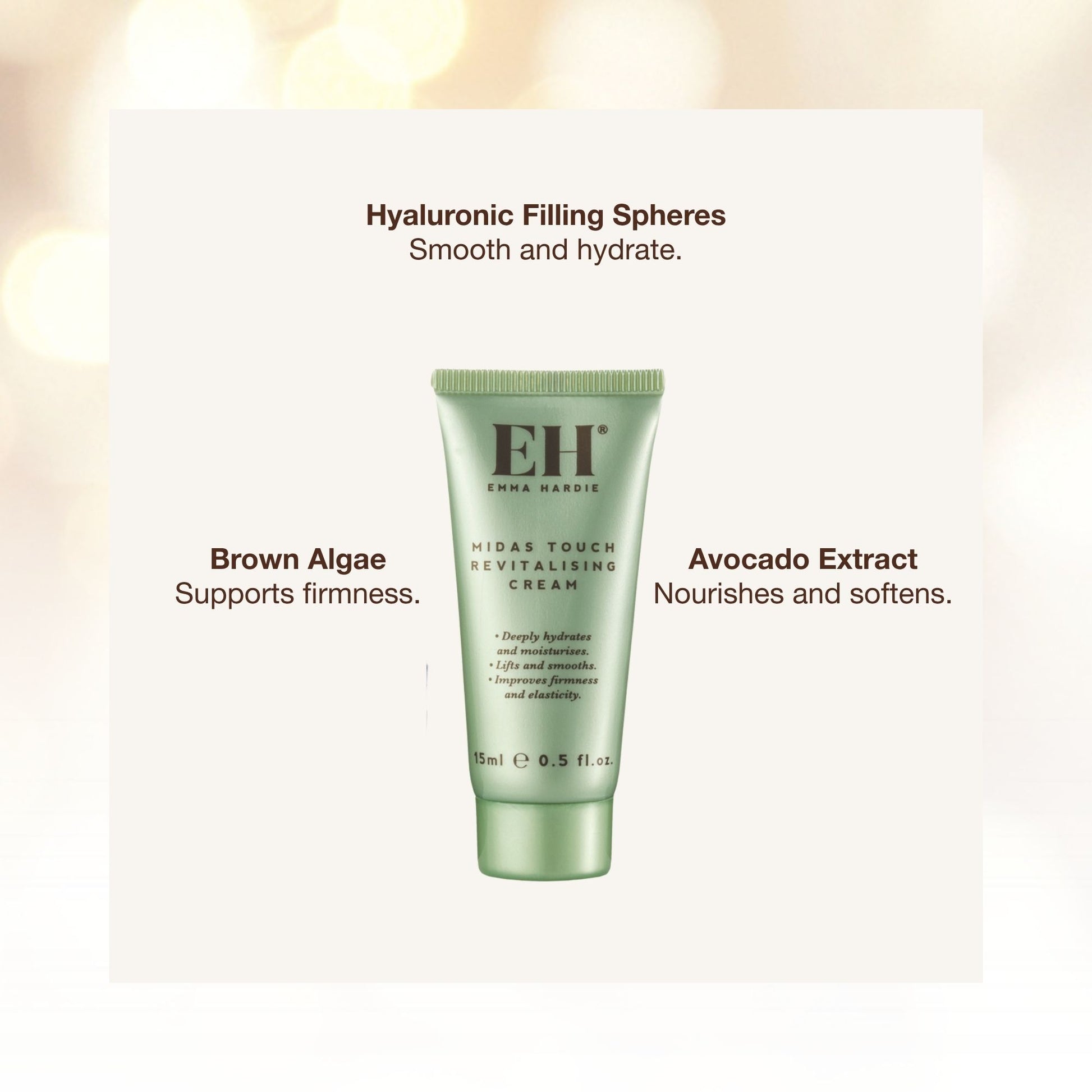 Emma Haride Midas Touch Revitalising Cream ingredents:

Hyaluronic Filling Spheres
Smooth and hydrate.

Brown Algae
Supports firmness.

Avocado Extract
Nourishes and softens.