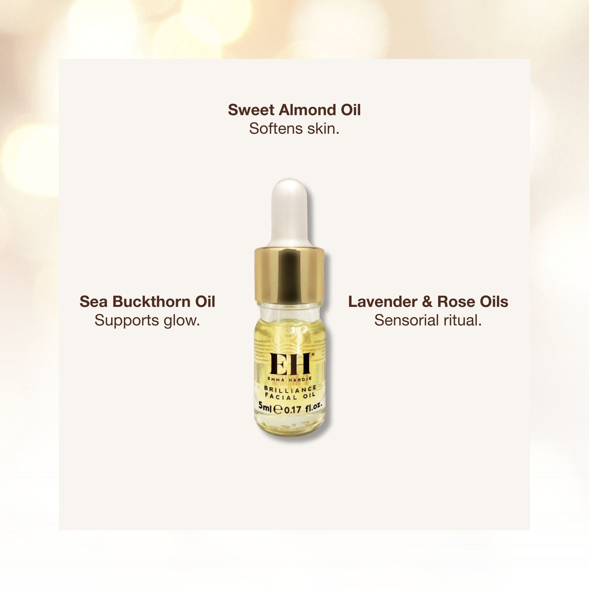 Emma Hardie Brilliance Facial Oil ingredients 

Sweet Almond Oil
Softens skin.

Sea Buckthorn Oil
Supports glow.

Lavender & Rose Oils
Sensorial ritual.