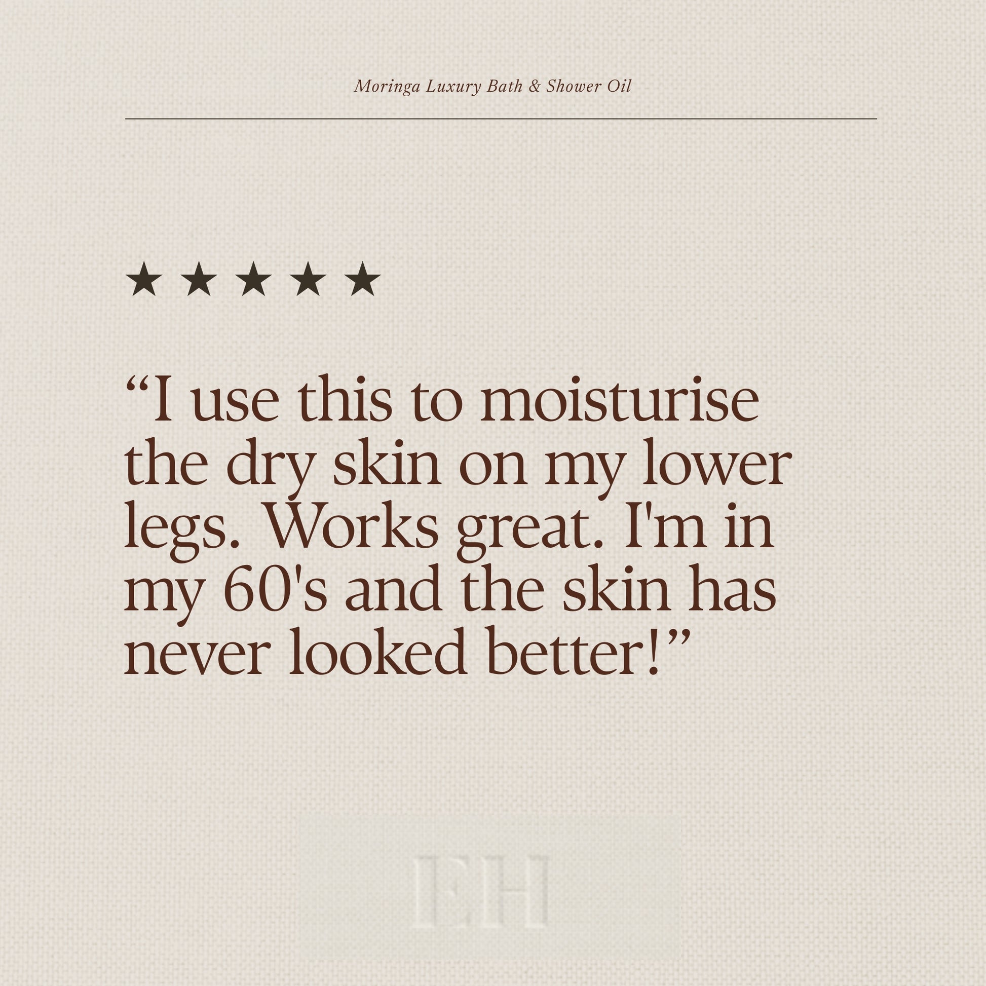 Moringa Luxury Bath & Shower Oil 5 star customer review: “I use this to moisturise the dry skin on my lower legs. Works great. I'm in my 60's and the skin has never looked better!”