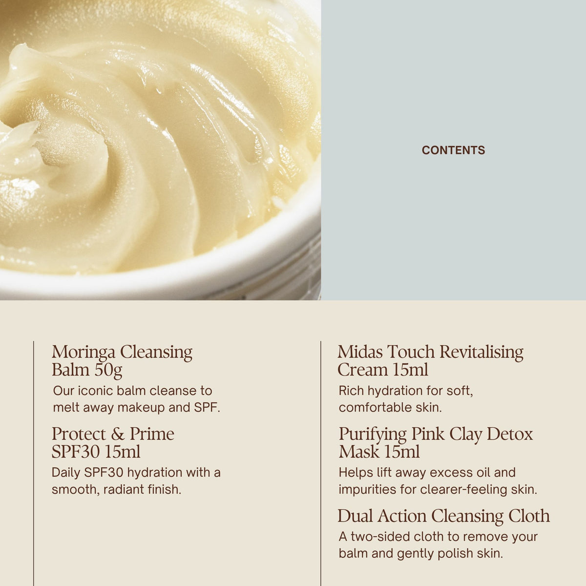 Contents

Moringa Cleansing Balm 50g  
Dual Action Cleansing Cloth × 1  
Midas Touch Revitalising Cream 15ml  
Protect & Prime SPF30 15ml  
Purifying Pink Clay Detox Mask 15ml