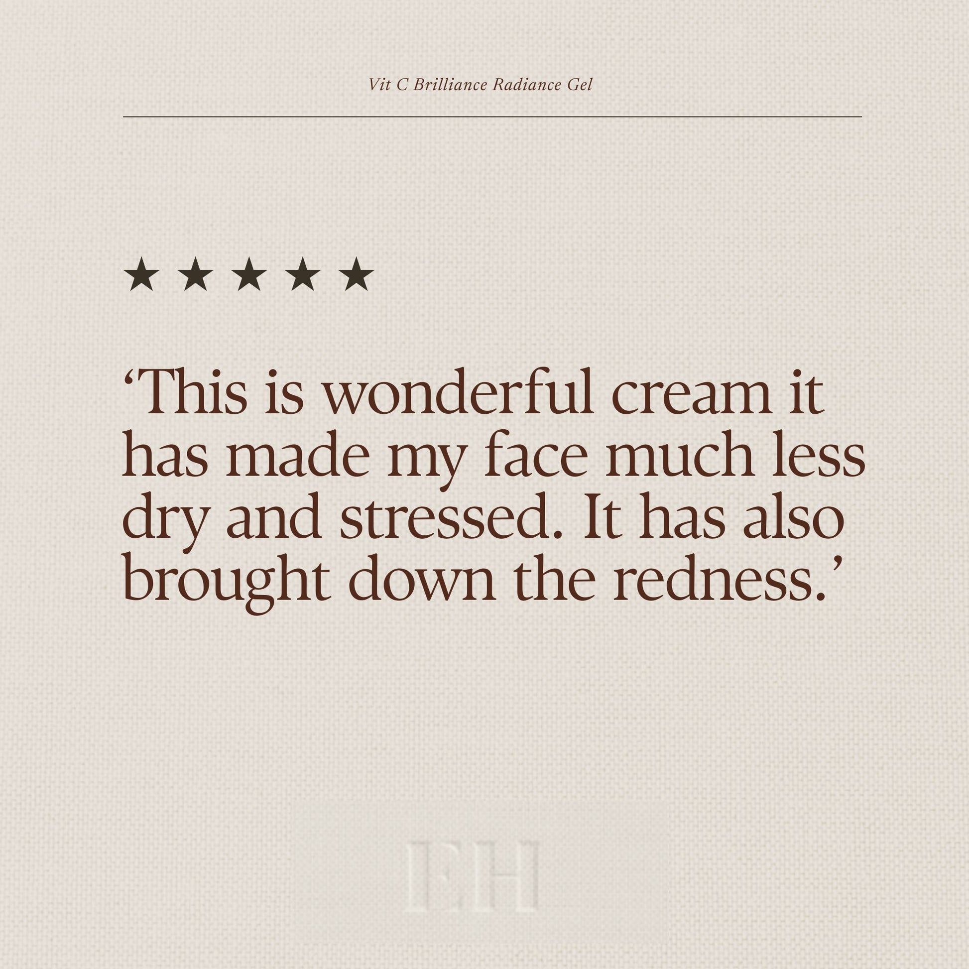 Emma Hardie Vit C Brilliance Radiance Gel  5 star custome review:
‘This is wonderful cream it has made my face much less dry and stressed. It has also brought down the redness.’