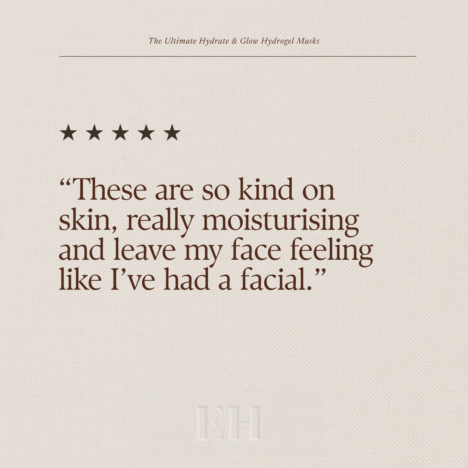 The Ultimate Hydrate & Glow Hydrogel Masks 5 Star customer review:
“These are so kind on skin, really moisturising and leave my face feeling like I’ve had a facial.”
