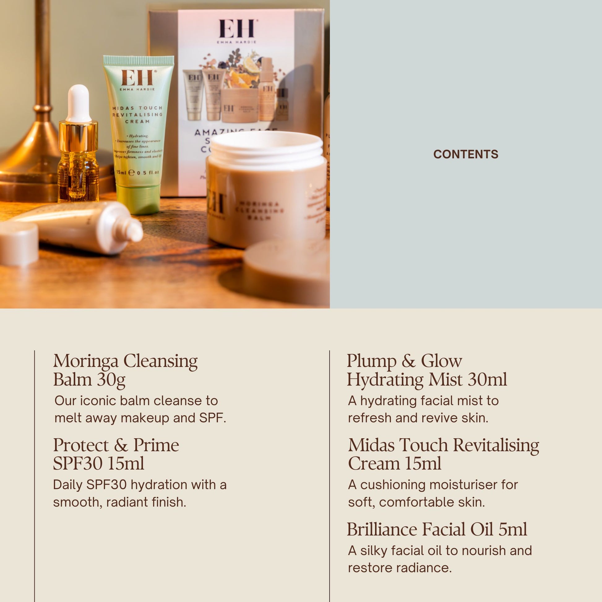 Emma Hardie Amazing Face Signature Collection 

Contents

Moringa Cleansing Balm 30g
Our iconic balm cleanse to melt away makeup and SPF.

Protect & Prime SPF30 15ml
Daily SPF30 hydration with a smooth, radiant finish.

Plump & Glow Hydrating Mist 30ml
A hydrating facial mist to refresh and revive skin.

Midas Touch Revitalising Cream 15ml
A cushioning moisturiser for soft, comfortable skin.

Brilliance Facial Oil 5ml
A silky facial oil to nourish and restore radiance.