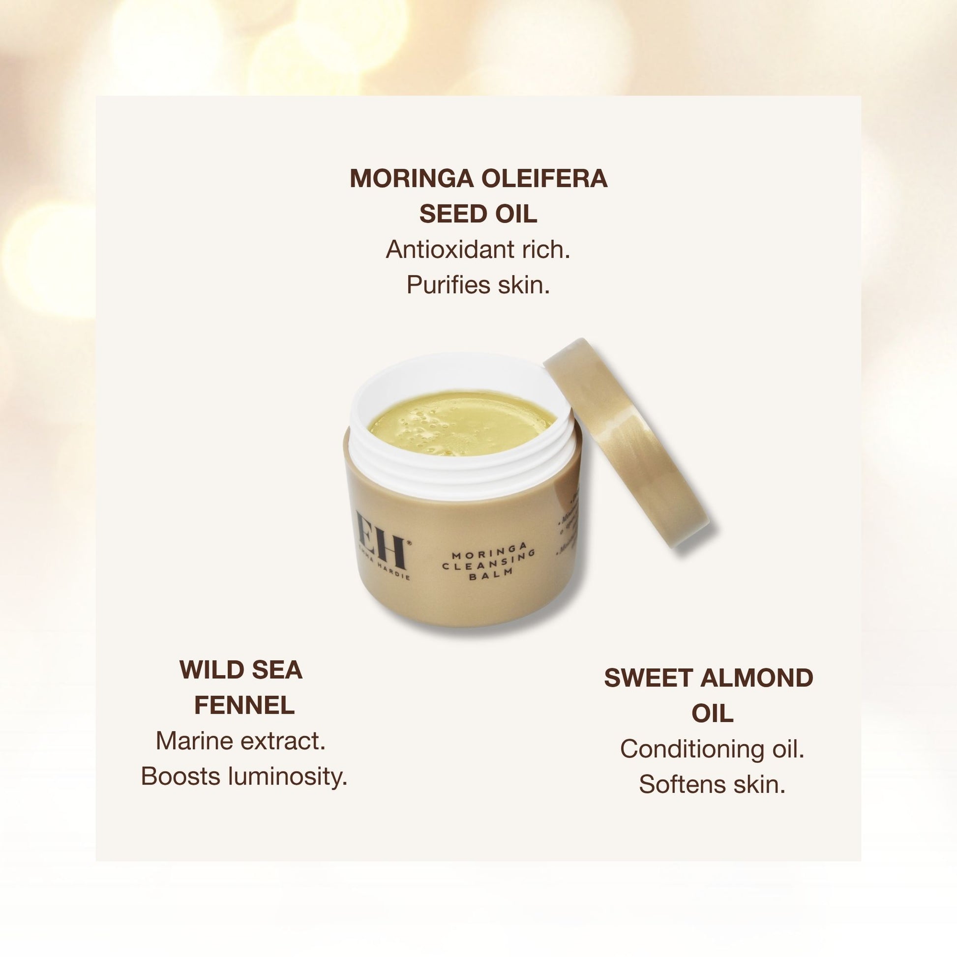 Emma Hardie moringa balm ingredients:

MORINGA OLEIFERA SEED OIL
Antioxidant rich. Purifies skin.

WILD SEA 
FENNEL
Marine extract. 
Boosts luminosity.

SWEET ALMOND 
OIL
Conditioning oil. Softens skin.