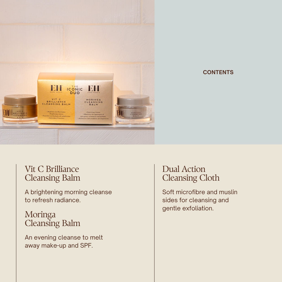 CONTENTS
Vit C Brilliance Cleansing Balm
Brightening morning cleanse.
Moringa Cleansing Balm
Iconic evening cleanse.
Dual Action Cleansing Cloth
Dual-sided cloth for removal and refinement.